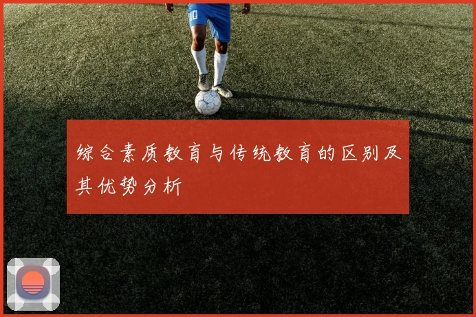 综合素质教育与传统教育的区别及其优势分析